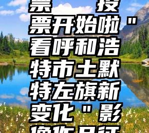 按键精灵 微信投票   投票开始啦＂看呼和浩特市土默特左旗新变化＂影像作品征集评选活动