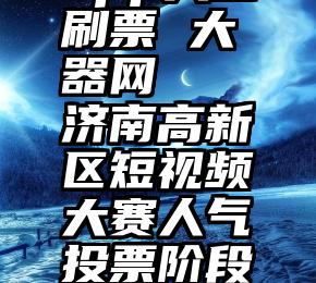 app人工刷票 大器网   济南高新区短视频大赛人气投票阶段顺利结束