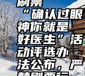 怎么微信刷票   “确认过眼神你就是好医生”活动评选办法公布，严禁刷票行为