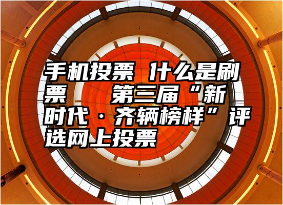 手机投票 什么是刷票   第三届“新时代·齐辆榜样”评选网上投票