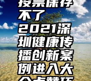 微信公众投票保存不了   2021深圳健康传播创新案例进入大众点赞环节