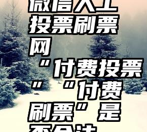 微信人工投票刷票网   “付费投票”“付费刷票”是否合法