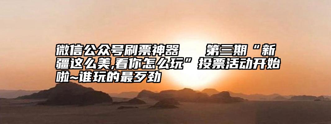 微信公众号刷票神器   第三期“新疆这么美,看你怎么玩”投票活动开始啦~谁玩的最歹劲