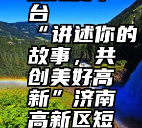 微信刷投票免费平台   “讲述你的故事，共创美好高新”济南高新区短视频大赛投票开启