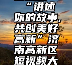 纯人工微信投票   “讲述你的故事,共创美好高新”济南高新区短视频大赛投票开启