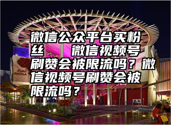 微信公众平台买粉丝   微信视频号刷赞会被限流吗？微信视频号刷赞会被限流吗？