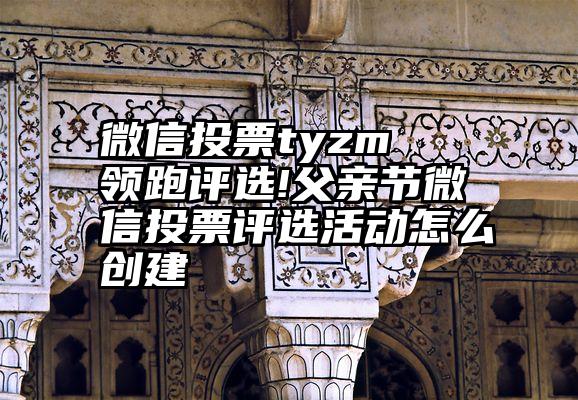 微信投票tyzm   领跑评选!父亲节微信投票评选活动怎么创建