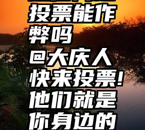 微信网络投票能作弊吗   @大庆人快来投票!他们就是你身边的道德模范