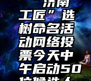 123粉丝投票网   “济南工匠”选树命名活动网络投票今天中午启动50位候选人接受公众投票