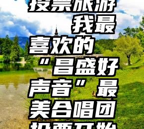 微信诚信投票旅游   我最喜欢的“昌盛好声音”最美合唱团投票开始了!