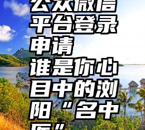 公众微信平台登录申请   谁是你心目中的浏阳“名中医”