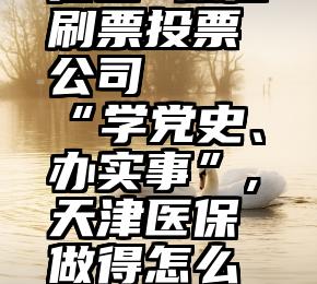 崔西 微信刷票投票公司   “学党史、办实事”,天津医保做得怎么样