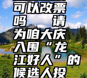 微信投票+可以改票吗   请为咱大庆入围“龙江好人”的候选人投票!