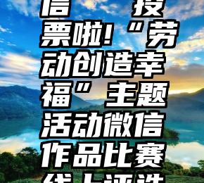 四川工匠投票 微信   投票啦!“劳动创造幸福”主题活动微信作品比赛线上评选活动正式开启