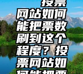 微信群投票互投吧   投票网站如何能把票数刷到这个程度？投票网站如何能把票数刷到这个程度？