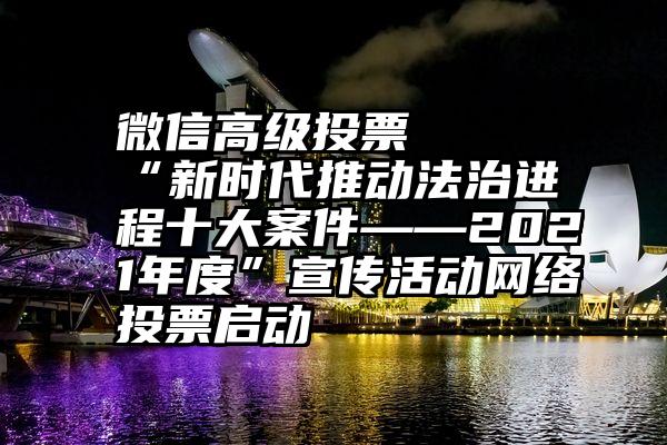 微信高级投票   “新时代推动法治进程十大案件——2021年度”宣传活动网络投票启动