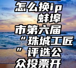 微信投票怎么换ip   蚌埠市第六届“珠城工匠”评选公众投票开始了!