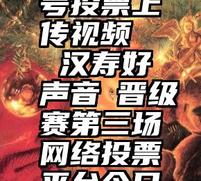 微信公众号投票上传视频   汉寿好声音┃晋级赛第三场网络投票平台今日开通!