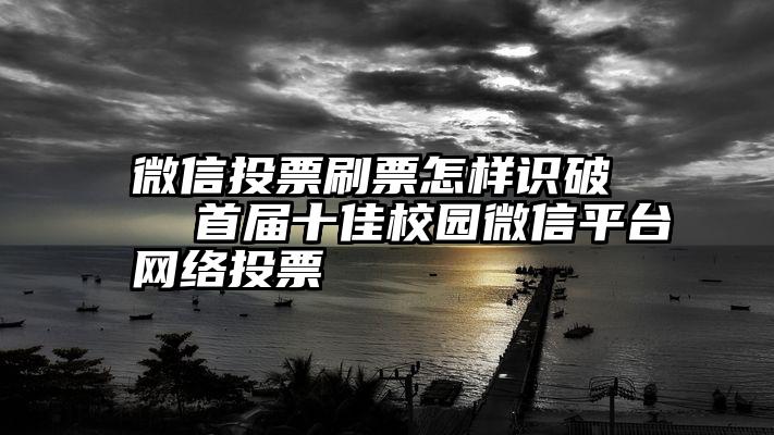 微信投票刷票怎样识破   首届十佳校园微信平台网络投票