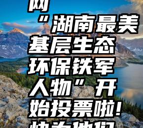 微信投票快捷信息网   “湖南最美基层生态环保铁军人物”开始投票啦!快为他们打CALL吧