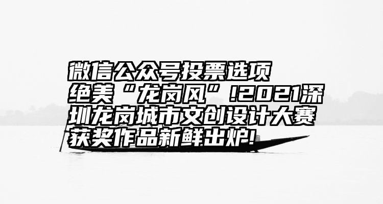 微信公众号投票选项   绝美“龙岗风”!2021深圳龙岗城市文创设计大赛获奖作品新鲜出炉!