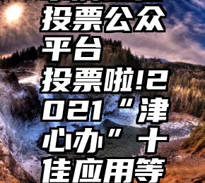 水滴微信投票公众平台   投票啦!2021“津心办”十佳应用等你pick!