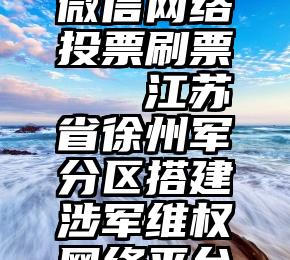 微信网络投票刷票   江苏省徐州军分区搭建涉军维权网络平台