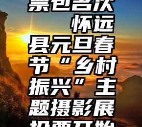 商河县投票包名次   怀远县元旦春节“乡村振兴”主题摄影展投票开始啦