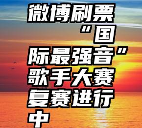 微博刷票   “国际最强音”歌手大赛复赛进行中