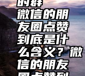 大连微信互相投票的群   微信的朋友圈点赞到底是什么含义？微信的朋友圈点赞到底是什么含义？