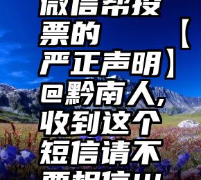 微信帮投票的   【严正声明】@黔南人,收到这个短信请不要相信!!!