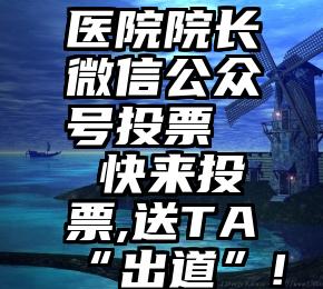 医院院长微信公众号投票   快来投票,送TA“出道”!