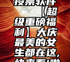 全民微信投票软件   【超级重磅福利】大庆最美的女生都在这,快来看!嗷嗷漂亮!