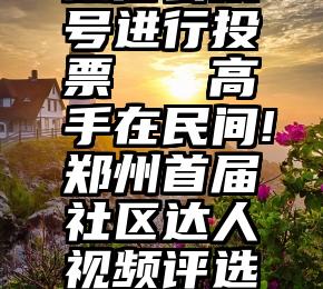 微信公众号进行投票   高手在民间!郑州首届社区达人视频评选开始啦