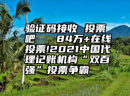 验证码接收 投票吧   84万+在线投票!2021中国代理记账机构“双百强”投票争霸