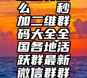 微信星宇投票有挂么   秒加二维群码大全全国各地活跃群最新微信群群大全(2021.8.11)