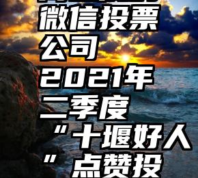 高品质的微信投票公司   2021年二季度“十堰好人”点赞投票开始啦!