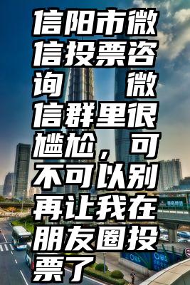 信阳市微信投票咨询   微信群里很尴尬，可不可以别再让我在朋友圈投票了