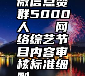 微信点赞群5000人   网络综艺节目内容审核标准细则