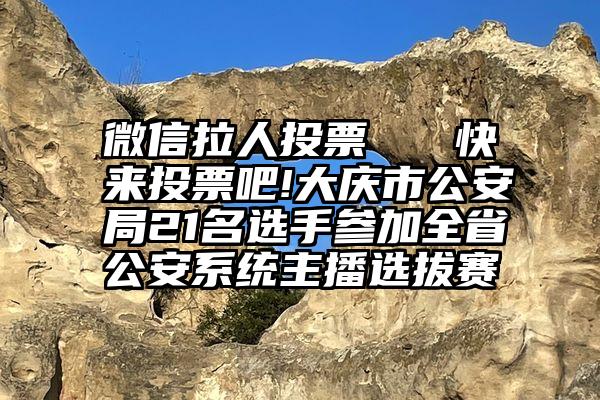 微信拉人投票   快来投票吧!大庆市公安局21名选手参加全省公安系统主播选拔赛