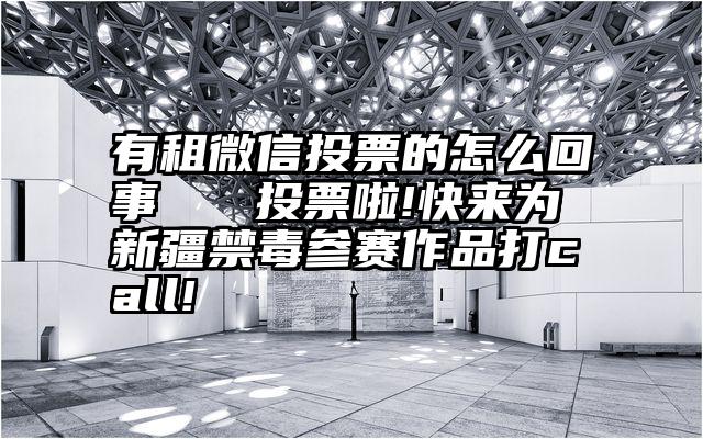 有租微信投票的怎么回事   投票啦!快来为新疆禁毒参赛作品打call!