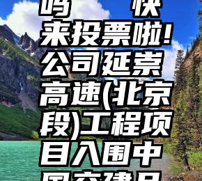 微信学生投票能刷吗   快来投票啦!公司延崇高速(北京段)工程项目入围中国交建品牌工程网络投票