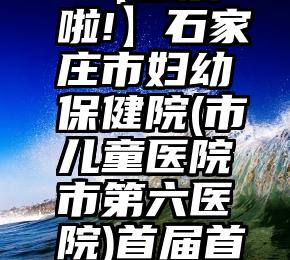 项城市微信投票服务热线   【投票啦!】石家庄市妇幼保健院(市儿童医院市第六医院)首届首席医师评选投票(第一批)开始啦!