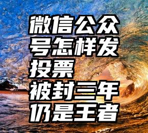 微信公众号怎样发投票   被封三年仍是王者