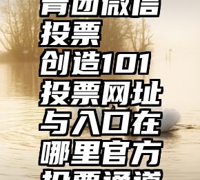 石家庄共青团微信投票   创造101投票网址与入口在哪里官方投票通道完整汇总