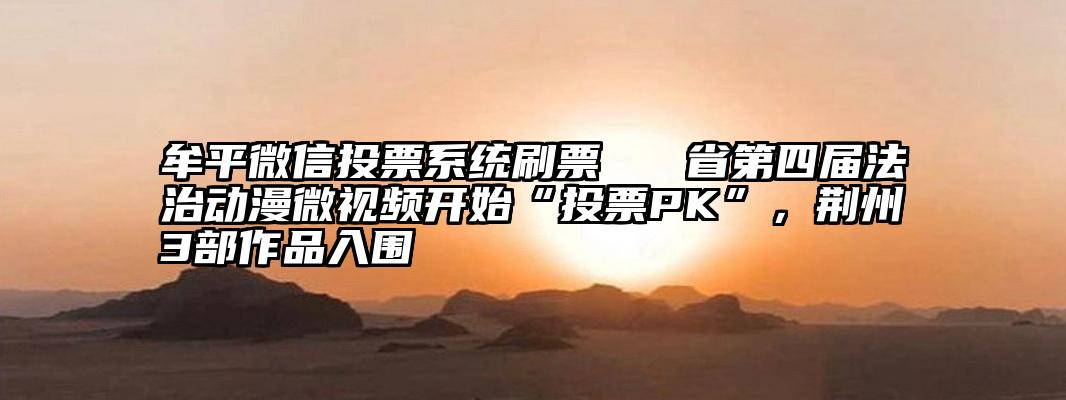 牟平微信投票系统刷票   省第四届法治动漫微视频开始“投票PK”，荆州3部作品入围