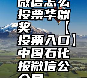 微信怎么投票华鼎奖   【投票入口】中国石化报微信公众号