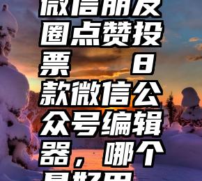 微信朋友圈点赞投票   8款微信公众号编辑器，哪个最好用