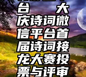 微信投票有那些平台   大庆诗词微信平台首届诗词接龙大赛投票与评审揭晓学会通报