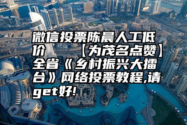 微信投票陈晨人工低价   【为茂名点赞】全省《乡村振兴大擂台》网络投票教程,请get好!